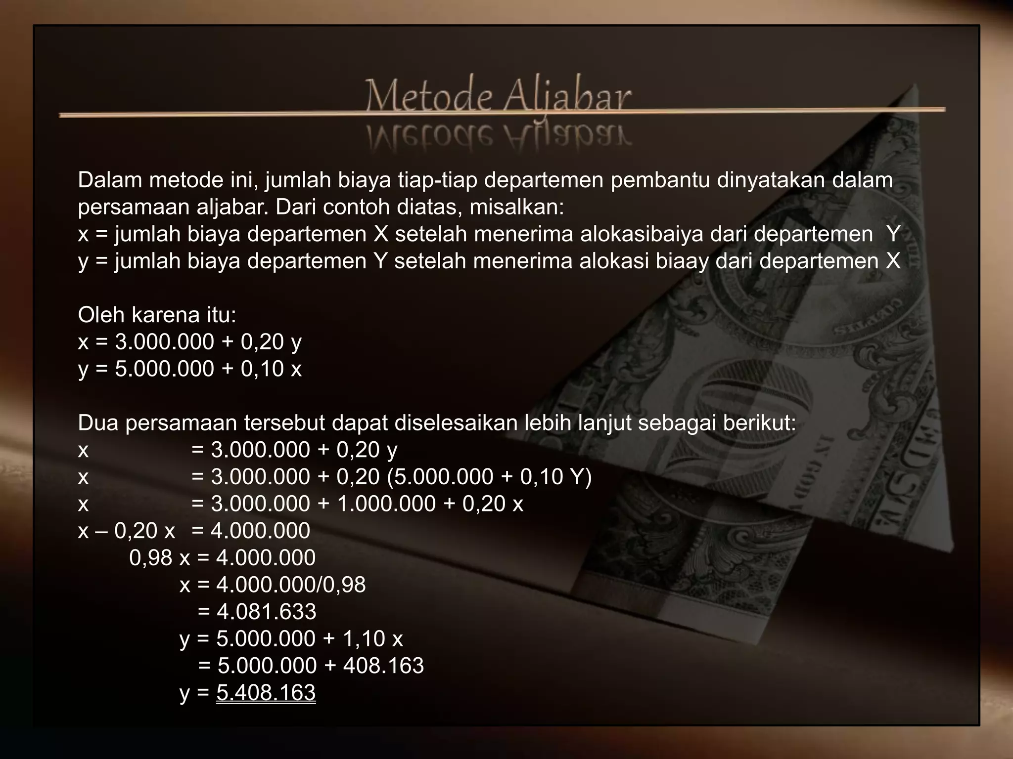 Dalam metode ini, jumlah biaya tiap-tiap departemen pembantu dinyatakan dalam
persamaan aljabar. Dari contoh diatas, misalkan:
x = jumlah biaya departemen X setelah menerima alokasibaiya dari departemen Y
y = jumlah biaya departemen Y setelah menerima alokasi biaay dari departemen X
Oleh karena itu:
x = 3.000.000 + 0,20 y
y = 5.000.000 + 0,10 x
Dua persamaan tersebut dapat diselesaikan lebih lanjut sebagai berikut:
x = 3.000.000 + 0,20 y
x = 3.000.000 + 0,20 (5.000.000 + 0,10 Y)
x = 3.000.000 + 1.000.000 + 0,20 x
x – 0,20 x = 4.000.000
0,98 x = 4.000.000
x = 4.000.000/0,98
= 4.081.633
y = 5.000.000 + 1,10 x
= 5.000.000 + 408.163
y = 5.408.163
 