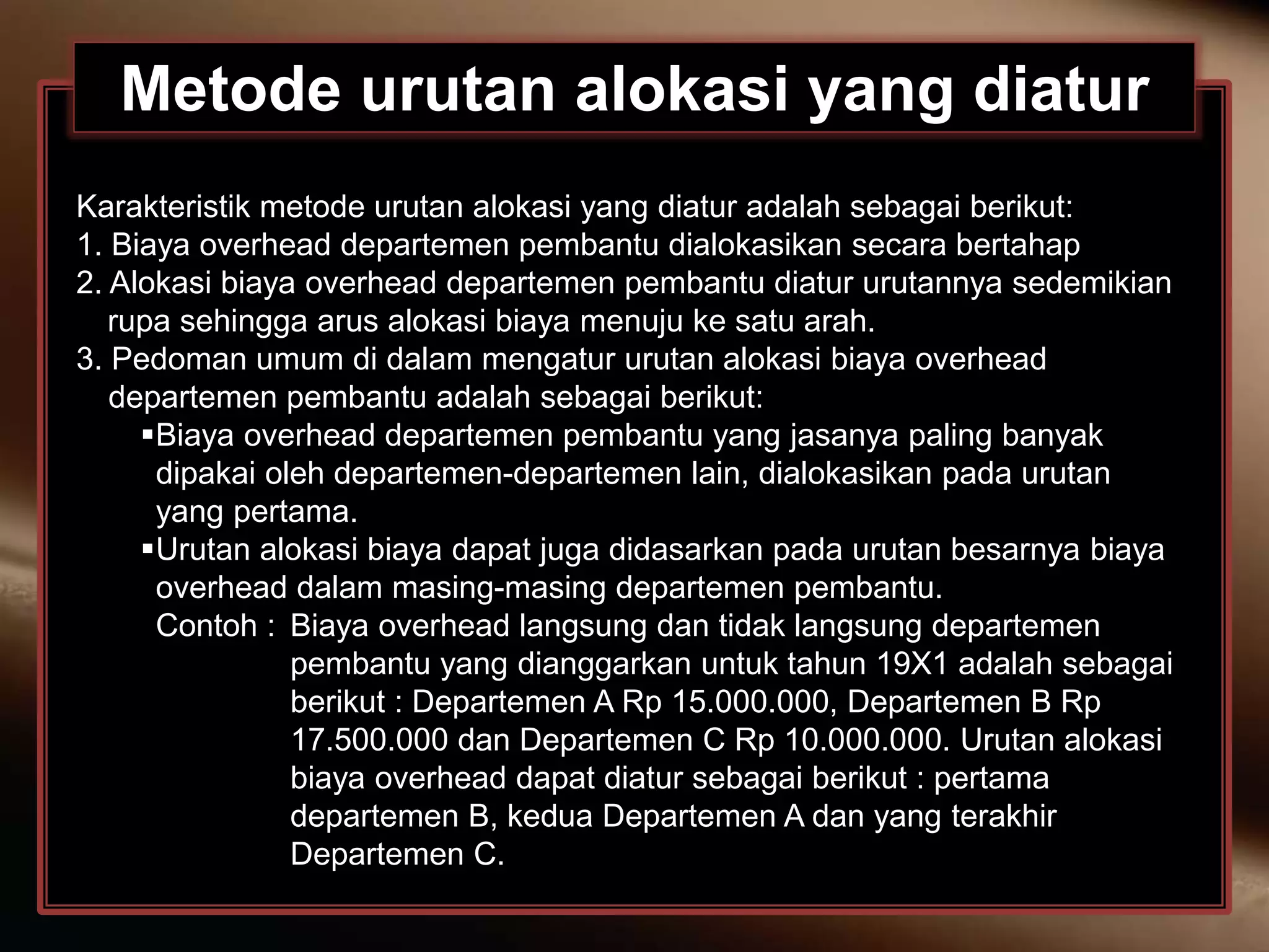 Metode urutan alokasi yang diatur
Karakteristik metode urutan alokasi yang diatur adalah sebagai berikut:
1. Biaya overhead departemen pembantu dialokasikan secara bertahap
2. Alokasi biaya overhead departemen pembantu diatur urutannya sedemikian
rupa sehingga arus alokasi biaya menuju ke satu arah.
3. Pedoman umum di dalam mengatur urutan alokasi biaya overhead
departemen pembantu adalah sebagai berikut:
Biaya overhead departemen pembantu yang jasanya paling banyak
dipakai oleh departemen-departemen lain, dialokasikan pada urutan
yang pertama.
Urutan alokasi biaya dapat juga didasarkan pada urutan besarnya biaya
overhead dalam masing-masing departemen pembantu.
Contoh : Biaya overhead langsung dan tidak langsung departemen
pembantu yang dianggarkan untuk tahun 19X1 adalah sebagai
berikut : Departemen A Rp 15.000.000, Departemen B Rp
17.500.000 dan Departemen C Rp 10.000.000. Urutan alokasi
biaya overhead dapat diatur sebagai berikut : pertama
departemen B, kedua Departemen A dan yang terakhir
Departemen C.
 