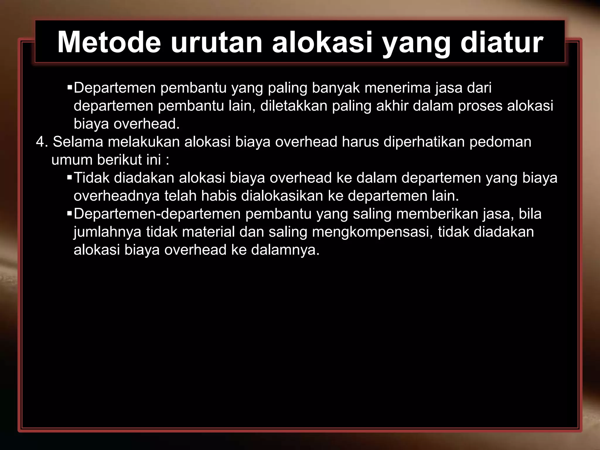 Metode urutan alokasi yang diatur
Departemen pembantu yang paling banyak menerima jasa dari
departemen pembantu lain, diletakkan paling akhir dalam proses alokasi
biaya overhead.
4. Selama melakukan alokasi biaya overhead harus diperhatikan pedoman
umum berikut ini :
Tidak diadakan alokasi biaya overhead ke dalam departemen yang biaya
overheadnya telah habis dialokasikan ke departemen lain.
Departemen-departemen pembantu yang saling memberikan jasa, bila
jumlahnya tidak material dan saling mengkompensasi, tidak diadakan
alokasi biaya overhead ke dalamnya.
 