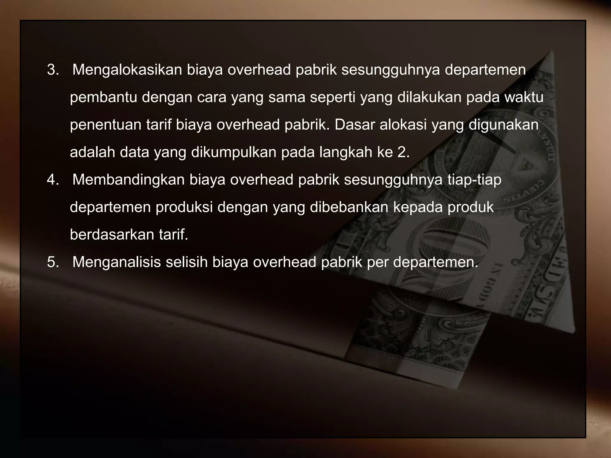 3. Mengalokasikan biaya overhead pabrik sesungguhnya departemen
pembantu dengan cara yang sama seperti yang dilakukan pada waktu
penentuan tarif biaya overhead pabrik. Dasar alokasi yang digunakan
adalah data yang dikumpulkan pada langkah ke 2.
4. Membandingkan biaya overhead pabrik sesungguhnya tiap-tiap
departemen produksi dengan yang dibebankan kepada produk
berdasarkan tarif.
5. Menganalisis selisih biaya overhead pabrik per departemen.
 