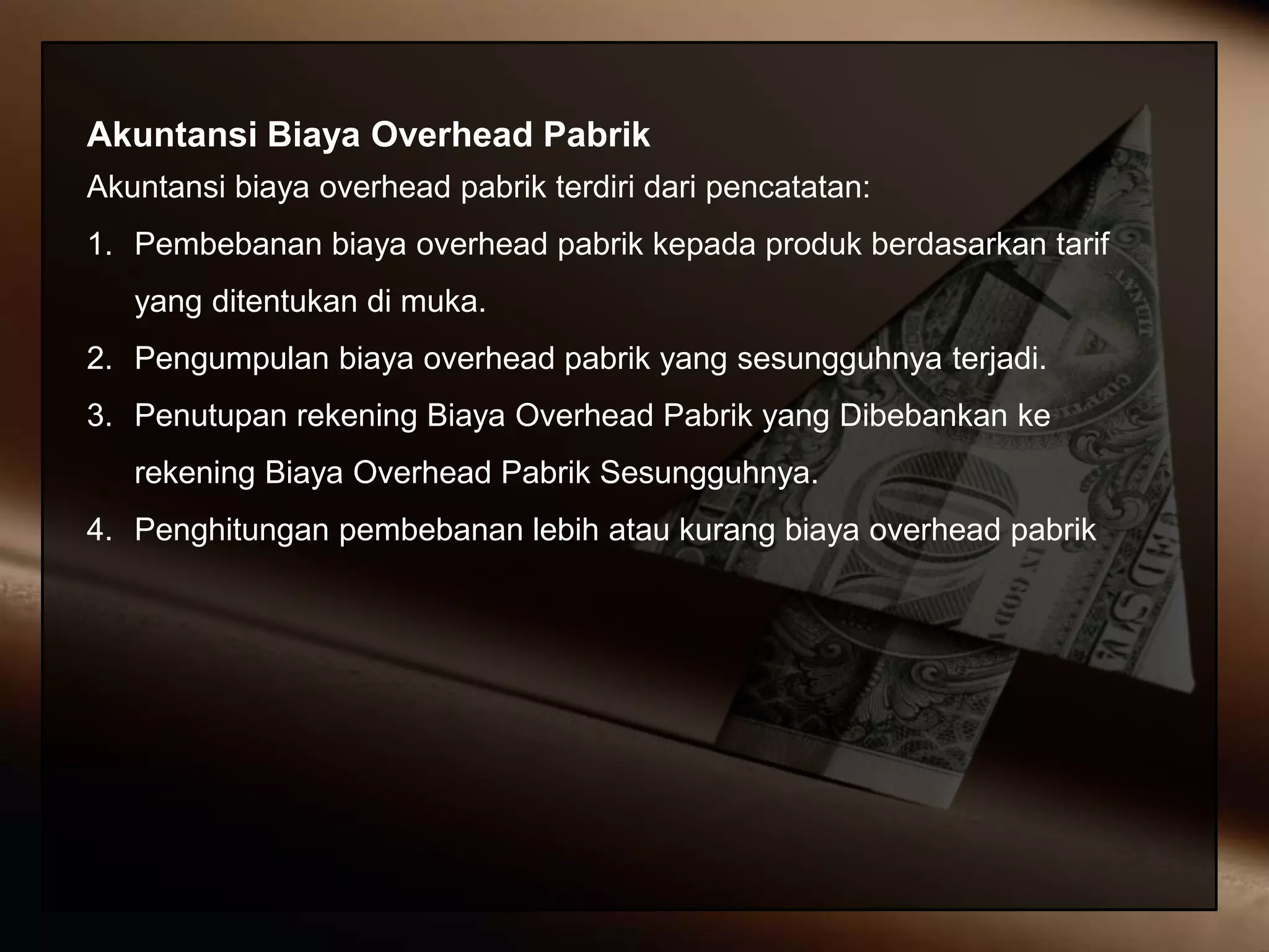 Akuntansi Biaya Overhead Pabrik
Akuntansi biaya overhead pabrik terdiri dari pencatatan:
1. Pembebanan biaya overhead pabrik kepada produk berdasarkan tarif
yang ditentukan di muka.
2. Pengumpulan biaya overhead pabrik yang sesungguhnya terjadi.
3. Penutupan rekening Biaya Overhead Pabrik yang Dibebankan ke
rekening Biaya Overhead Pabrik Sesungguhnya.
4. Penghitungan pembebanan lebih atau kurang biaya overhead pabrik
 