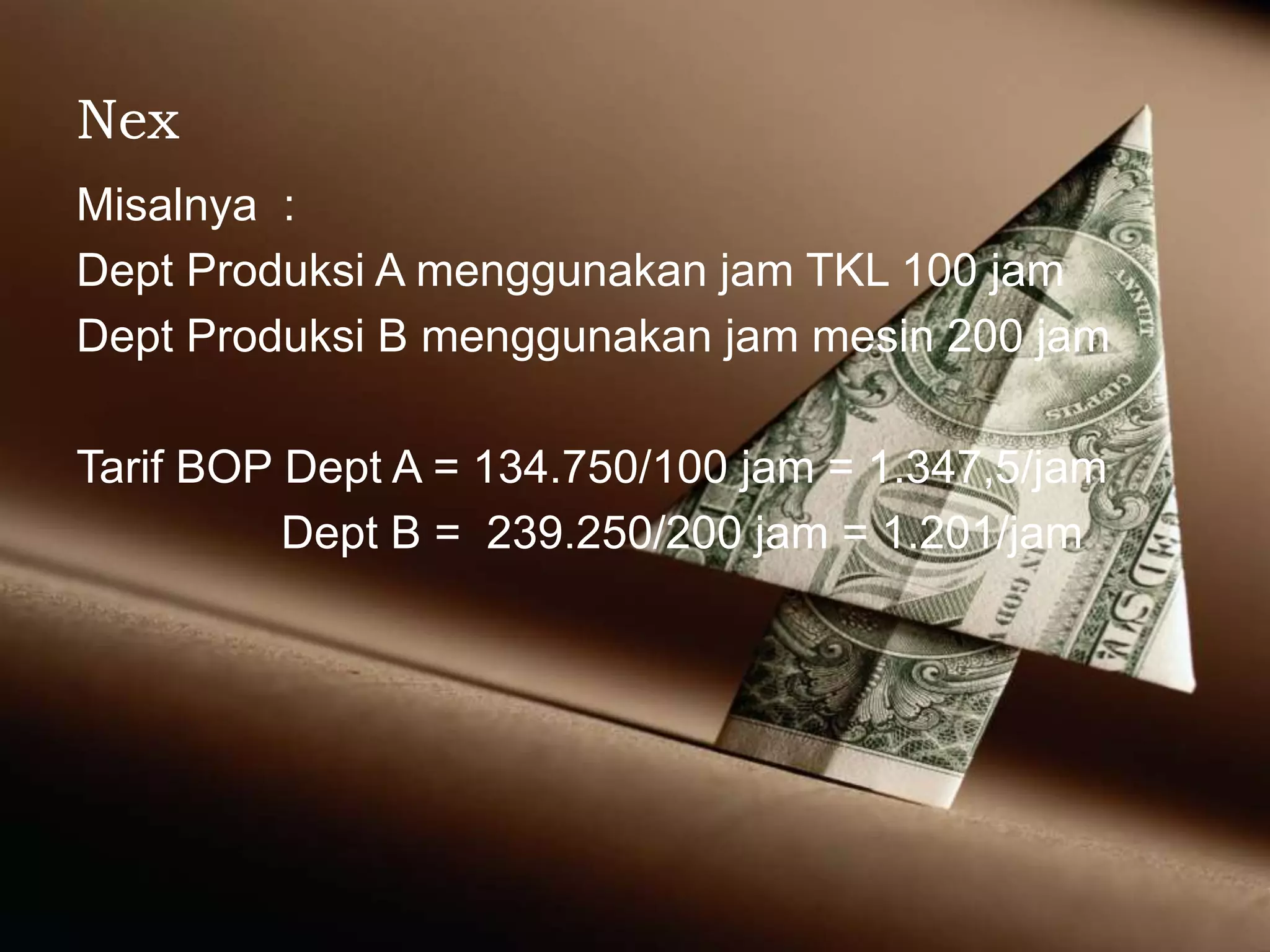 Nex
Misalnya :
Dept Produksi A menggunakan jam TKL 100 jam
Dept Produksi B menggunakan jam mesin 200 jam
Tarif BOP Dept A = 134.750/100 jam = 1.347,5/jam
Dept B = 239.250/200 jam = 1.201/jam
 