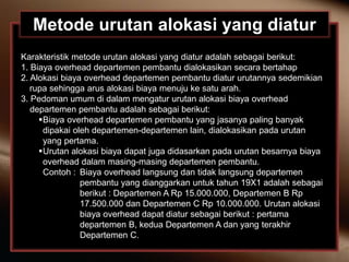 Metode urutan alokasi yang diatur
Karakteristik metode urutan alokasi yang diatur adalah sebagai berikut:
1. Biaya overhead departemen pembantu dialokasikan secara bertahap
2. Alokasi biaya overhead departemen pembantu diatur urutannya sedemikian
rupa sehingga arus alokasi biaya menuju ke satu arah.
3. Pedoman umum di dalam mengatur urutan alokasi biaya overhead
departemen pembantu adalah sebagai berikut:
Biaya overhead departemen pembantu yang jasanya paling banyak
dipakai oleh departemen-departemen lain, dialokasikan pada urutan
yang pertama.
Urutan alokasi biaya dapat juga didasarkan pada urutan besarnya biaya
overhead dalam masing-masing departemen pembantu.
Contoh : Biaya overhead langsung dan tidak langsung departemen
pembantu yang dianggarkan untuk tahun 19X1 adalah sebagai
berikut : Departemen A Rp 15.000.000, Departemen B Rp
17.500.000 dan Departemen C Rp 10.000.000. Urutan alokasi
biaya overhead dapat diatur sebagai berikut : pertama
departemen B, kedua Departemen A dan yang terakhir
Departemen C.
 