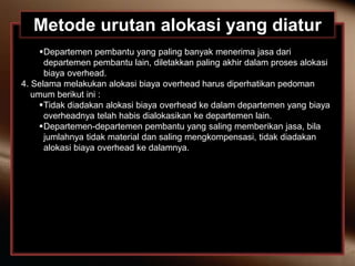 Metode urutan alokasi yang diatur
Departemen pembantu yang paling banyak menerima jasa dari
departemen pembantu lain, diletakkan paling akhir dalam proses alokasi
biaya overhead.
4. Selama melakukan alokasi biaya overhead harus diperhatikan pedoman
umum berikut ini :
Tidak diadakan alokasi biaya overhead ke dalam departemen yang biaya
overheadnya telah habis dialokasikan ke departemen lain.
Departemen-departemen pembantu yang saling memberikan jasa, bila
jumlahnya tidak material dan saling mengkompensasi, tidak diadakan
alokasi biaya overhead ke dalamnya.
 