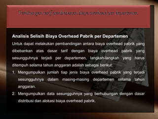Analisis Selisih Biaya Overhead Pabrik per Departemen
Untuk dapat melakukan pembandingan antara biaya overhead pabrik yang
dibebankan atas dasar tarif dengan biaya overhead pabrik yang
sesungguhnya terjadi per departemen, langkah-langkah yang harus
ditempuh selama tahun anggaran adalah sebagai berikut:
1. Mengumpulkan jumlah tiap jenis biaya overhead pabrik yang terjadi
sesungguhnya dalam masing-masing departemen selama tahun
anggaran.
2. Mengumpulkan data sesungguhnya yang berhubungan dengan dasar
distribusi dan alokasi biaya overhead pabrik.
 