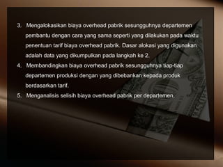 3. Mengalokasikan biaya overhead pabrik sesungguhnya departemen
pembantu dengan cara yang sama seperti yang dilakukan pada waktu
penentuan tarif biaya overhead pabrik. Dasar alokasi yang digunakan
adalah data yang dikumpulkan pada langkah ke 2.
4. Membandingkan biaya overhead pabrik sesungguhnya tiap-tiap
departemen produksi dengan yang dibebankan kepada produk
berdasarkan tarif.
5. Menganalisis selisih biaya overhead pabrik per departemen.
 