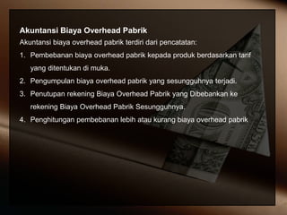 Akuntansi Biaya Overhead Pabrik
Akuntansi biaya overhead pabrik terdiri dari pencatatan:
1. Pembebanan biaya overhead pabrik kepada produk berdasarkan tarif
yang ditentukan di muka.
2. Pengumpulan biaya overhead pabrik yang sesungguhnya terjadi.
3. Penutupan rekening Biaya Overhead Pabrik yang Dibebankan ke
rekening Biaya Overhead Pabrik Sesungguhnya.
4. Penghitungan pembebanan lebih atau kurang biaya overhead pabrik
 