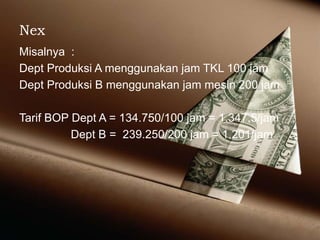 Nex
Misalnya :
Dept Produksi A menggunakan jam TKL 100 jam
Dept Produksi B menggunakan jam mesin 200 jam
Tarif BOP Dept A = 134.750/100 jam = 1.347,5/jam
Dept B = 239.250/200 jam = 1.201/jam
 