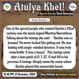 One of the special people who wanted Sachin’s 32nd
century was the tennis legend Martina Navratilova.
Talking about the innings she said - “Sachin was so
focused. He never looked like getting out. He was
batting with single-minded devotion. It was truly
remarkable. It was a lesson”. This innings came
after a lean patch of 0, 1, 37, 0 and 44 in his
previous 5 innings. Simply name the venue where
Sachin played this memorable knock.
 