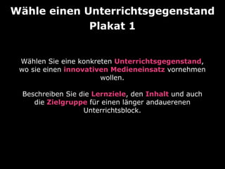 Wähle einen Unterrichtsgegenstand
Plakat 1
Wählen Sie eine konkreten Unterrichtsgegenstand,
wo sie einen innovativen Medieneinsatz vornehmen
wollen.
Beschreiben Sie die Lernziele, den Inhalt und auch
die Zielgruppe für einen länger andauerenen
Unterrichtsblock.

 