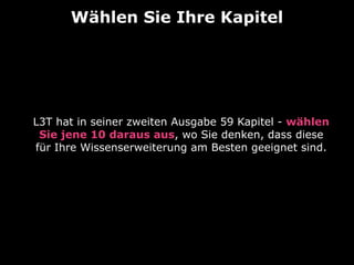 Wählen Sie Ihre Kapitel

L3T hat in seiner zweiten Ausgabe 59 Kapitel - wählen
Sie jene 10 daraus aus, wo Sie denken, dass diese
für Ihre Wissenserweiterung am Besten geeignet sind.

 