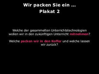 Wir packen Sie ein ...
Plakat 2

Welche der gesammelten Unterrichtstechnologien
wollen wir in den zukünftigen Unterricht mitnehmen?
Welche packen wir in den Koffer und welche lassen
wir zurück?

 