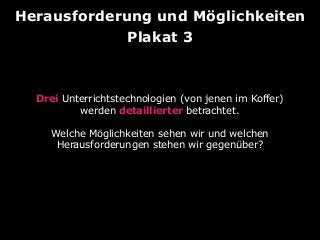 Herausforderung und Möglichkeiten
Plakat 3

Drei Unterrichtstechnologien (von jenen im Koffer)
werden detaillierter betrachtet.
Welche Möglichkeiten sehen wir und welchen
Herausforderungen stehen wir gegenüber?

 