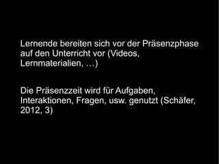 Lernende bereiten sich vor der Präsenzphase
auf den Unterricht vor (Videos,
Lernmaterialien, …)
Die Präsenzzeit wird für Aufgaben,
Interaktionen, Fragen, usw. genutzt (Schäfer,
2012, 3)

 