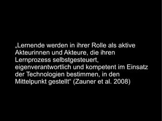 „Lernende werden in ihrer Rolle als aktive
Akteurinnen und Akteure, die ihren
Lernprozess selbstgesteuert,
eigenverantwortlich und kompetent im Einsatz
der Technologien bestimmen, in den
Mittelpunkt gestellt“ (Zauner et al. 2008)

 