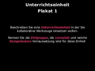 Unterrichtseinheit
Plakat 1

Beschreiben Sie eine Unterrichtseinheit in der Sie
kollaborative Werkzeuge einsetzen wollen.
Nennen Sie die Zielgruppe, die Lernziele und welche
Kompetenzen Vorraussetzung sind für diese Einheit

 