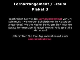 Lernarrangement / -raum
Plakat 3
Beschreiben Sie wie das Lernarrangement vor Ort
sein muss - wie werden SchülerInnen im Klassraum
angeordnet? Welche Medien benötigen Sie? Wieviele
Geräte kommen zum Einsatz? Welche Rolle spielt die
Lehrperson?
Unterstützen Sie Ihre Argumentation mit einer
Übersichtsskizze.

 