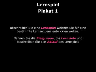 Lernspiel
Plakat 1

Beschreiben Sie eine Lernspiel welches Sie für eine
bestimmte Lernsequenz entwicklen wollen.
Nennen Sie die Zielgruppe, die Lernziele und
beschreiben Sie den Ablauf des Lernspiels

 