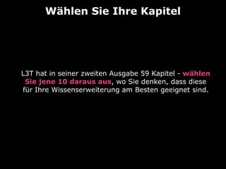 Wählen Sie Ihre Kapitel
L3T hat in seiner zweiten Ausgabe 59 Kapitel - wählen
Sie jene 10 daraus aus, wo Sie denken, dass diese
für Ihre Wissenserweiterung am Besten geeignet sind.  
 
