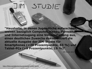 "Haushalte, in denen Jugendliche aufwachsen,
weisen bezüglich Computer, Handy, Fernseher
und Internetzugang eine Vollausstattung aus,
einen deutlichen Zuwachs dokumentiert die
aktuelle Ausgabe der JIM-Studie für
Smartphones (+20 Prozentpunkte, 63 %) und
Tablet-PCs (+9 Prozentpunkte, 19 %)“
http://flickr.com/photos/louveciennes/2155673014/
JIM Studie 2012
 