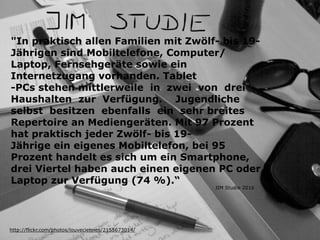 "In praktisch allen Familien mit Zwölf- bis 19-
Jährigen sind Mobiltelefone, Computer/
Laptop, Fernsehgeräte sowie ein
Internetzugang vorhanden. Tablet
-PCs stehen mittlerweile in zwei von drei
Haushalten zur Verfügung. Jugendliche
selbst besitzen ebenfalls ein sehr breites
Repertoire an Mediengeräten. Mit 97 Prozent
hat praktisch jeder Zwölf- bis 19-
Jährige ein eigenes Mobiltelefon, bei 95
Prozent handelt es sich um ein Smartphone,
drei Viertel haben auch einen eigenen PC oder
Laptop zur Verfügung (74 %).“
http://flickr.com/photos/louveciennes/2155673014/
JIM Studie 2016
 