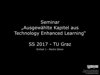 Seminar  
„Ausgewählte Kapitel aus
Technology Enhanced Learning“ 
 
SS 2017 - TU Graz
Einheit 1 - Martin Ebner
This work is licensed under a  
Creative Commons Attribution  
4.0 International License.
 