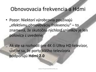 Obnovovacia frekvencia a Hdmi
• Pozor: Niektorí výrobcovia používajú
„efektívnu obnovovaciu frekvenciu“ – to
znamená, že skutočná rýchlosť snímkov je len
polovica z uvedenej
Ak ste sa rozhodli pre 4K či Ultra HD televízor,
uistite sa, že porty Vášho televízora
podporujú Hdmi 2.0
www.milujemeelektroniku.eu
 