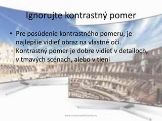 Ignorujte kontrastný pomer
• Pre posúdenie kontrastného pomeru, je
najlepšie vidieť obraz na vlastné oči.
Kontrastný pomer je dobre vidieť v detailoch,
v tmavých scénach, alebo v tieni
www.milujemeelektroniku.eu
 