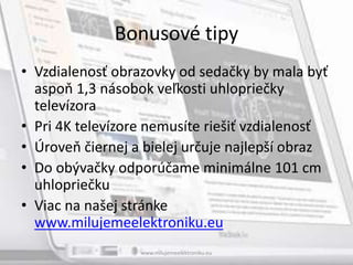Bonusové tipy
• Vzdialenosť obrazovky od sedačky by mala byť
aspoň 1,3 násobok veľkosti uhlopriečky
televízora
• Pri 4K televízore nemusíte riešiť vzdialenosť
• Úroveň čiernej a bielej určuje najlepší obraz
• Do obývačky odporúčame minimálne 101 cm
uhlopriečku
• Viac na našej stránke
www.milujemeelektroniku.eu
www.milujemeelektroniku.eu
 