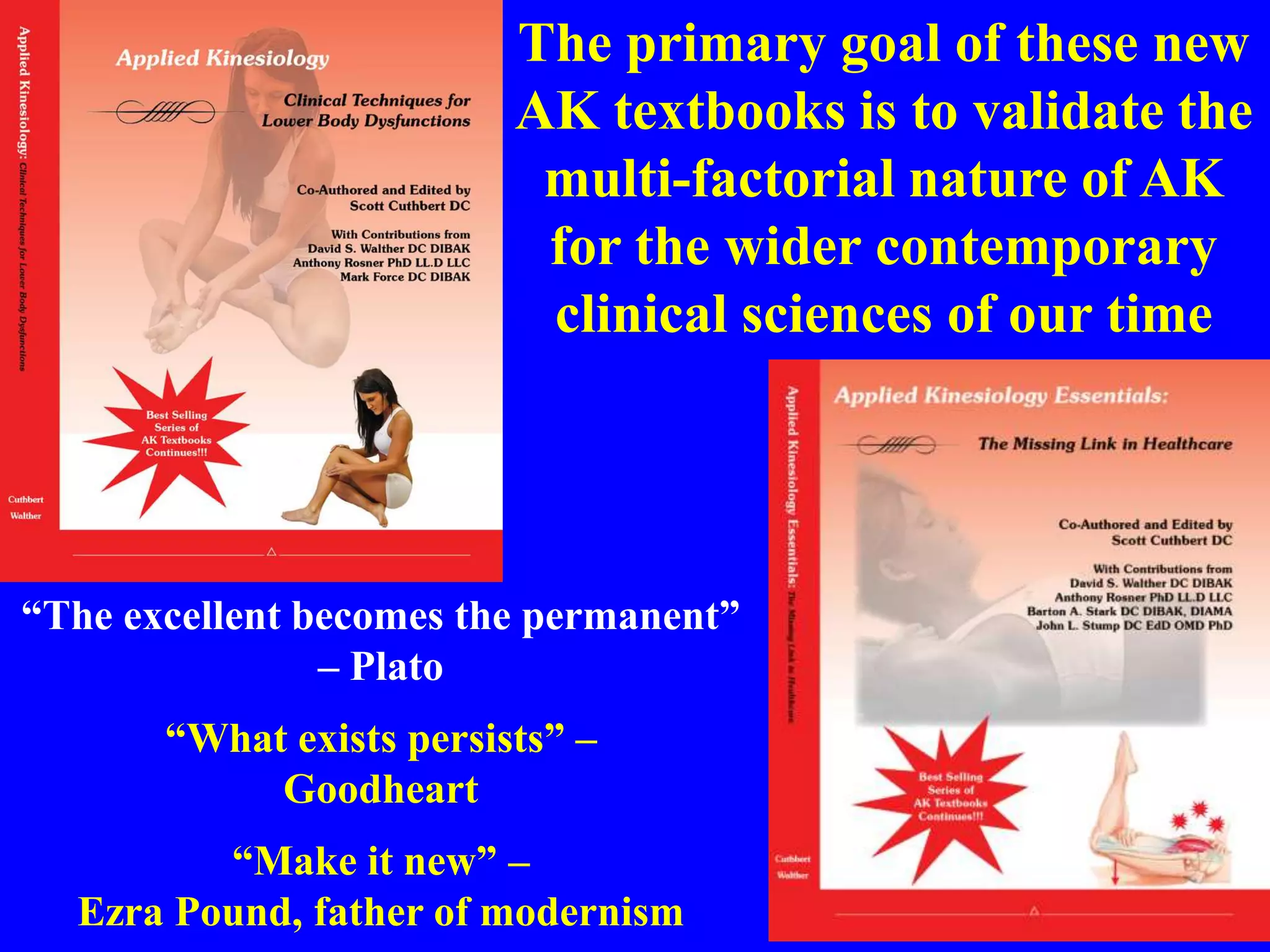 The primary goal of these new
AK textbooks is to validate the
multi-factorial nature of AK
for the wider contemporary
clinical sciences of our time
“The excellent becomes the permanent”
– Plato
“What exists persists” –
Goodheart
“Make it new” –
Ezra Pound, father of modernism
 