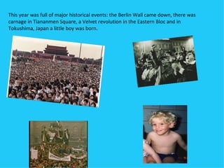 This year was full of major historical events: the Berlin Wall came down, there was
carnage in Tiananmen Square, a Velvet revolution in the Eastern Bloc and in
Tokushima, Japan a little boy was born.
 