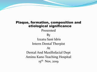 Plaque, formation, composition and
etiological significance
Presented
By
Izzatu Sani Idris
Intern Dental Therpist
At
Dental And Maxillofacial Dept
Aminu Kano Teaching Hospital
15th Nov, 2019
 