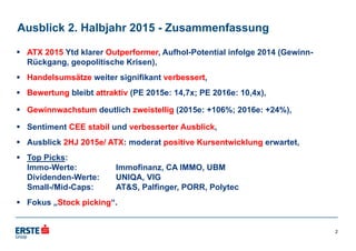 Ausblick 2. Halbjahr 2015 - Zusammenfassung
 ATX 2015 Ytd klarer Outperformer, Aufhol-Potential infolge 2014 (Gewinn-
Rückgang, geopolitische Krisen),
 Handelsumsätze weiter signifikant verbessert,
 Bewertung bleibt attraktiv (PE 2015e: 14,7x; PE 2016e: 10,4x),
 Gewinnwachstum deutlich zweistellig (2015e: +106%; 2016e: +24%),
 Sentiment CEE stabil und verbesserter Ausblick,
 Ausblick 2HJ 2015e/ ATX: moderat positive Kursentwicklung erwartet,
 Top Picks:
Immo-Werte: Immofinanz, CA IMMO, UBM
Dividenden-Werte: UNIQA, VIG
Small-/Mid-Caps: AT&S, Palfinger, PORR, Polytec
 Fokus „Stock picking“.
2
 