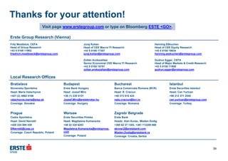 Bratislava
Slovenska Sporitelna
Head: Maria Valachyova
+421 (2) 4862 4166
valachyova.maria@slsp.sk
Coverage: Slovakia
Budapest
Erste Bank Hungary
Head: Jozsef Miro
+36 (1) 235 5131
Jozsef.Miro@erstebroker.hu
Coverage: Hungary
Bucharest
Banca Comerciala Romana (BCR)
Head: R. Craciun
+40 373 510 424
radu.craciun@bcr.ro
Coverage: Romania
Istanbul
Erste Securities Istanbul
Head: Can Yurtcan
+90 212 371 2540
can.yurtcan@erstegroup.com
Coverage: Turkey
Prague
Ceska Sporitelna
Head: David Navratil
+420 224 995 439
DNavratil@csas.cz
Coverage: Czech Republic, Poland
Warsaw
Erste Securities Polska
Head: Magdalena Komaracka
+48 22 330 6253
Magdalena.Komaracka@erstegroup.
com
Coverage: Poland
Zagreb/ Belgrade
Erste Bank
Heads: Alen Kovac, Mladen Dodig
+385 62 37 1383, +381 112200 866
akovac2@erstebank.com
Mladen.Dodig@erstebank.rs
Coverage: Croatia, Serbia
Juraj Kotian
Head of CEE Macro/ FI Research
+43 5 0100 17357
juraj.kotian@erstegroup.com
Zoltán Arokszallasi
Senior Economist CEE Macro/ FI Research
+43 5 0100 18781
zoltan.arokszallasi@erstegroup.com
Visit page www.erstegroup.com or type on Bloomberg ESTE <GO>.
Local Research Offices
Erste Group Research (Vienna)
Fritz Mostböck, CEFA
Head of Group Research
+43 5 0100 11902
friedrich.mostboeck@erstegroup.com
Henning Eßkuchen
Head of CEE Equity Research
+43 5 0100 19634
henning.esskuchen@erstegroup.com
Gudrun Egger, CEFA
Head of Major Markets & Credit Research
+43 5 0100 11909
gudrun.egger@erstegroup.com
Thanks for your attention!
39
 