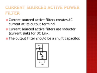  Current sourced active filters creates AC
  current at its output terminal.
 Current sourced active filters use inductor
  (current sink) for DC Link.
 The output filter should be a shunt capacitor.

                    CF




                         Ldc
 