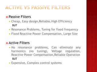  Passive   Filters
    Cheap, Easy design,Reliable,High Efficiency
     BUT
    Resonance Problems, Tuning for fixed frequency
    Fixed Reactive Power Compensation, Large Size


 Active   Filters
    No resonance problems, Can eliminate any
     harmonics (no tuning), Voltage regulation,
     Reactive Power Compensation,Reliable Operation
     BUT
    Expensive, Complex control systems
 