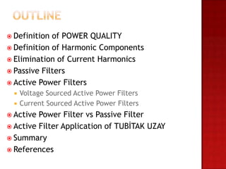  Definition of POWER QUALITY
 Definition of Harmonic Components
 Elimination of Current Harmonics
 Passive Filters
 Active Power Filters
     Voltage Sourced Active Power Filters
     Current Sourced Active Power Filters
 Active Power Filter vs Passive Filter
 Active Filter Application of TUBİTAK UZAY
 Summary
 References
 