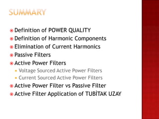  Definition of POWER QUALITY
 Definition of Harmonic Components
 Elimination of Current Harmonics
 Passive Filters
 Active Power Filters
     Voltage Sourced Active Power Filters
     Current Sourced Active Power Filters
 Active Power Filter vs Passive Filter
 Active Filter Application of TUBİTAK UZAY
 