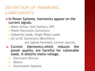  In  Power Systems, harmonics appear on the
    current signals.
       Motor Drives, Soft Starters, UPS
       Power Electronic Converters
       Industrial Loads, Single Phase Loads
       AC to DC Converters (Rectifiers)
                   are typical harmonic current sources.
       Current Harmonics,which reduces the
        power quality, are harmful for vulnerable
        loads. It distorts mains voltage.
        Electronic Devices
        Motors
        Illumination Systems
 