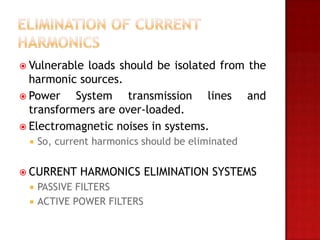  Vulnerable loads should be isolated from the
  harmonic sources.
 Power    System transmission lines and
  transformers are over-loaded.
 Electromagnetic noises in systems.
    So, current harmonics should be eliminated


 CURRENT    HARMONICS ELIMINATION SYSTEMS
    PASSIVE FILTERS
    ACTIVE POWER FILTERS
 