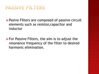  Pasive
       Filters are composed of passive circuit
 elements such as resistor,capacitor and
 inductor

 ForPassive Filters, the aim is to adjust the
 resonance frequency of the filter to desired
 harmonic elimination.
 