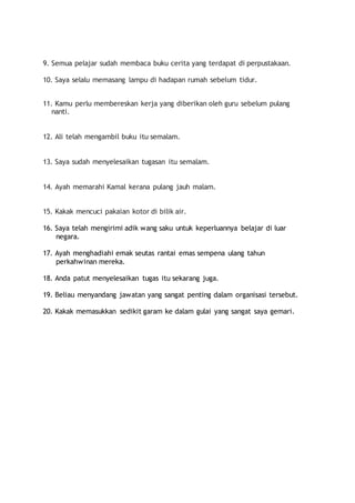 9. Semua pelajar sudah membaca buku cerita yang terdapat di perpustakaan.
10. Saya selalu memasang lampu di hadapan rumah sebelum tidur.
11. Kamu perlu membereskan kerja yang diberikan oleh guru sebelum pulang
nanti.
12. Ali telah mengambil buku itu semalam.
13. Saya sudah menyelesaikan tugasan itu semalam.
14. Ayah memarahi Kamal kerana pulang jauh malam.
15. Kakak mencuci pakaian kotor di bilik air.
16. Saya telah mengirimi adik wang saku untuk keperluannya belajar di luar
negara.
17. Ayah menghadiahi emak seutas rantai emas sempena ulang tahun
perkahwinan mereka.
18. Anda patut menyelesaikan tugas itu sekarang juga.
19. Beliau menyandang jawatan yang sangat penting dalam organisasi tersebut.
20. Kakak memasukkan sedikit garam ke dalam gulai yang sangat saya gemari.
 