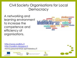 Civil Society Organisations for Local
Democracy
A networking and
learning environment
to increase the
competence and
efficiency of
organisations.
http://www.osallistu.fi
http://osallistu.blogspot.fi
minna.pesonen@ok-opintokeskus.fi
 