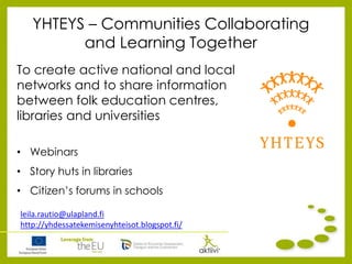 YHTEYS – Communities Collaborating
and Learning Together
To create active national and local
networks and to share information
between folk education centres,
libraries and universities
• Webinars
• Story huts in libraries
• Citizen’s forums in schools
leila.rautio@ulapland.fi
http://yhdessatekemisenyhteisot.blogspot.fi/
 