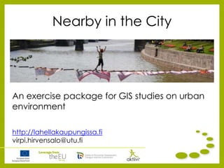 Nearby in the City
An exercise package for GIS studies on urban
environment
http://lahellakaupungissa.fi
virpi.hirvensalo@utu.fi
 