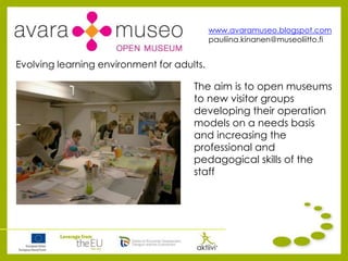 www.avaramuseo.blogspot.com
pauliina.kinanen@museoliitto.fi
The aim is to open museums
to new visitor groups
developing their operation
models on a needs basis
and increasing the
professional and
pedagogical skills of the
staff
Evolving learning environment for adults.
 