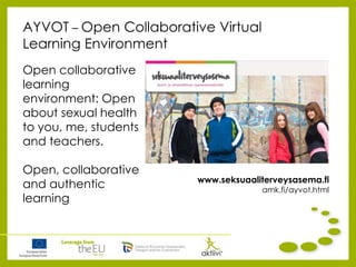 AYVOT – Open Collaborative Virtual
Learning Environment
Open collaborative
learning
environment: Open
about sexual health
to you, me, students
and teachers.
Open, collaborative
and authentic
learning
www.seksuaaliterveysasema.fi
amk.fi/ayvot.html
 