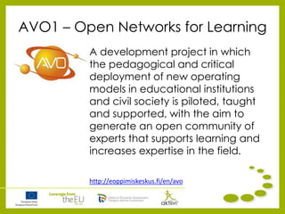 AVO1 – Open Networks for Learning
A development project in which
the pedagogical and critical
deployment of new operating
models in educational institutions
and civil society is piloted, taught
and supported, with the aim to
generate an open community of
experts that supports learning and
increases expertise in the field.
http://eoppimiskeskus.fi/en/avo
 