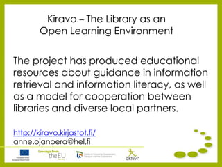 Kiravo – The Library as an
Open Learning Environment
The project has produced educational
resources about guidance in information
retrieval and information literacy, as well
as a model for cooperation between
libraries and diverse local partners.
http://kiravo.kirjastot.fi/
anne.ojanpera@hel.fi
 