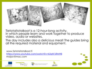 Tietotaitotalkoot is a 12-hour-long activity,
in which people learn and work together to produce
video, audio or websites.
The day includes also a delicious meal! The guides bring
all the required material and equipment.
www.tietotaitotalkoot.fi
https://www.youtube.com/watch?v=k2qhFJRMtt8
maijav@mac.com
 